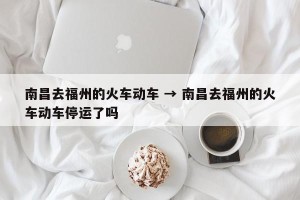 南昌去福州的火车动车 → 南昌去福州的火车动车停运了吗