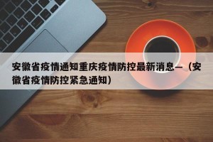 安徽省疫情通知重庆疫情防控最新消息—（安徽省疫情防控紧急通知）