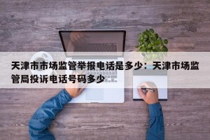 天津市市场监管举报电话是多少：天津市场监管局投诉电话号码多少