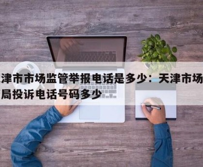 天津市市场监管举报电话是多少：天津市场监管局投诉电话号码多少