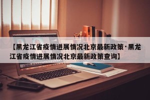 【黑龙江省疫情进展情况北京最新政策·黑龙江省疫情进展情况北京最新政策查询】
