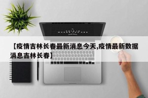 【疫情吉林长春最新消息今天,疫情最新数据消息吉林长春】