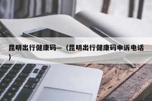 昆明出行健康码—（昆明出行健康码申诉电话）