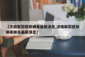 【济南新型冠状病毒最新消息,济南新型冠状病毒肺炎最新消息】