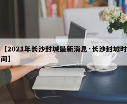 【2021年长沙封城最新消息·长沙封城时间】