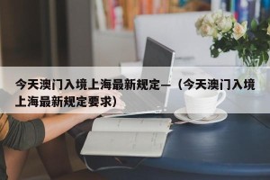 今天澳门入境上海最新规定—（今天澳门入境上海最新规定要求）
