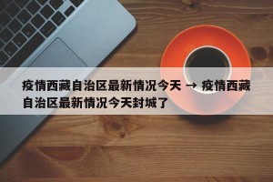 疫情西藏自治区最新情况今天 → 疫情西藏自治区最新情况今天封城了