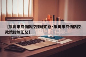 【银川市疫情防控措施汇总·银川市疫情防控政策措施汇总】