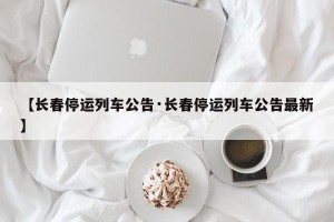 【长春停运列车公告·长春停运列车公告最新】