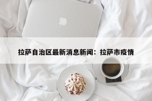 拉萨自治区最新消息新闻：拉萨市疫情