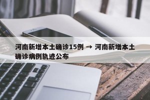 河南新增本土确诊15例 → 河南新增本土确诊病例轨迹公布
