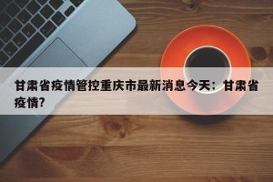 甘肃省疫情管控重庆市最新消息今天：甘肃省疫情?