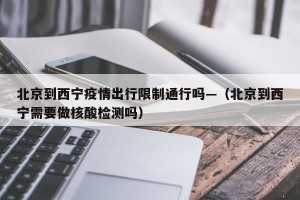 北京到西宁疫情出行限制通行吗—（北京到西宁需要做核酸检测吗）