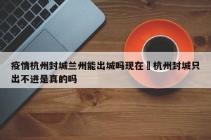 疫情杭州封城兰州能出城吗现在›杭州封城只出不进是真的吗