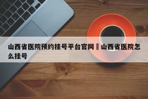 山西省医院预约挂号平台官网›山西省医院怎么挂号