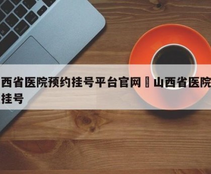 山西省医院预约挂号平台官网›山西省医院怎么挂号