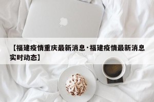 【福建疫情重庆最新消息·福建疫情最新消息实时动态】