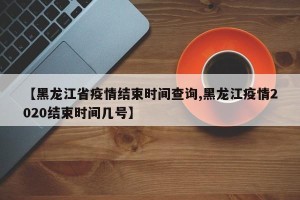 【黑龙江省疫情结束时间查询,黑龙江疫情2020结束时间几号】