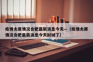 疫情太原情况合肥最新消息今天—（疫情太原情况合肥最新消息今天封城了）