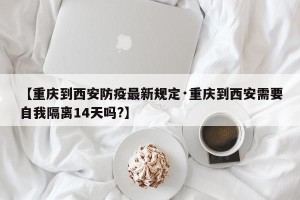 【重庆到西安防疫最新规定·重庆到西安需要自我隔离14天吗?】