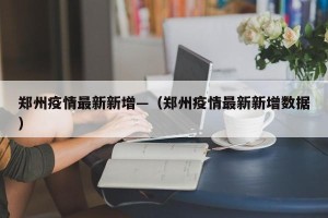 郑州疫情最新新增—（郑州疫情最新新增数据）