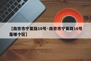 【南京市宁夏路10号·南京市宁夏路10号是哪个区】