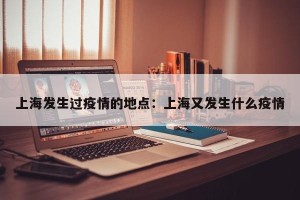 上海发生过疫情的地点：上海又发生什么疫情
