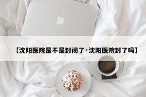 【沈阳医院是不是封闭了·沈阳医院封了吗】