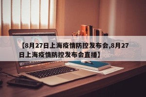【8月27日上海疫情防控发布会,8月27日上海疫情防控发布会直播】