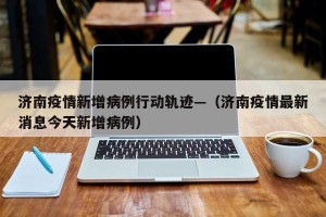 济南疫情新增病例行动轨迹—（济南疫情最新消息今天新增病例）