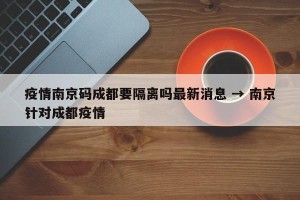 疫情南京码成都要隔离吗最新消息 → 南京针对成都疫情
