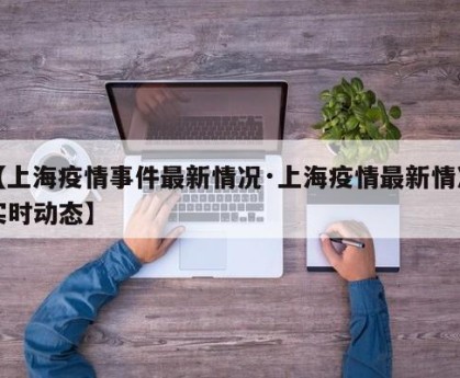 【上海疫情事件最新情况·上海疫情最新情况实时动态】