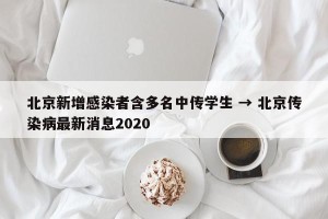 北京新增感染者含多名中传学生 → 北京传染病最新消息2020