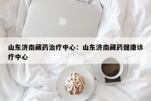 山东济南藏药治疗中心：山东济南藏药健康诊疗中心