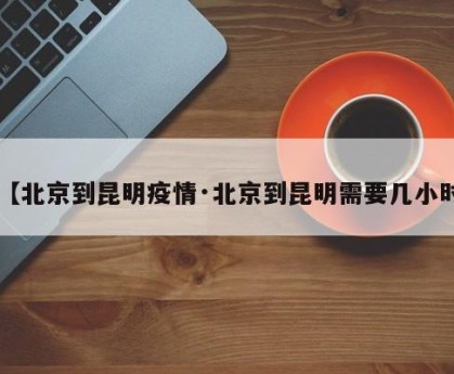 【北京到昆明疫情·北京到昆明需要几小时】