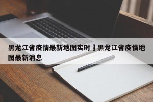 黑龙江省疫情最新地图实时›黑龙江省疫情地图最新消息