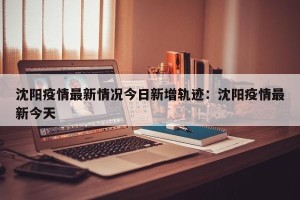 沈阳疫情最新情况今日新增轨迹：沈阳疫情最新今天