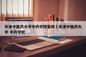 天津中医药大学中药学院官网›天津中医药大学 中药学院