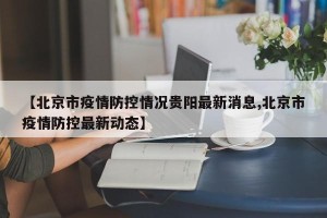 【北京市疫情防控情况贵阳最新消息,北京市疫情防控最新动态】