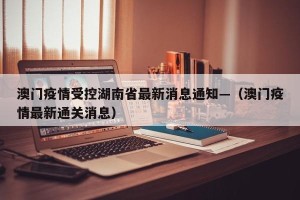 澳门疫情受控湖南省最新消息通知—（澳门疫情最新通关消息）