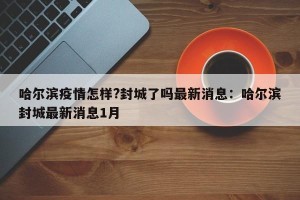 哈尔滨疫情怎样?封城了吗最新消息：哈尔滨封城最新消息1月