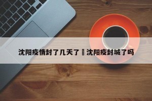 沈阳疫情封了几天了›沈阳疫封城了吗