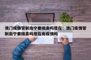 澳门疫情管制南宁要隔离吗现在：澳门疫情管制南宁要隔离吗现在有疫情吗