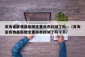 青海省疫情最新规定重庆市封城了吗—（青海省疫情最新规定重庆市封城了吗今天）