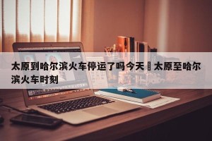 太原到哈尔滨火车停运了吗今天›太原至哈尔滨火车时刻