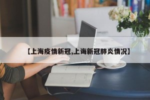 【上海疫情新冠,上诲新冠肺炎情况】