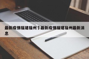 最新疫情福建福州›最新疫情福建福州最新消息
