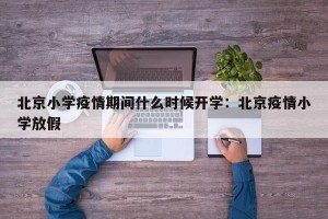 北京小学疫情期间什么时候开学：北京疫情小学放假