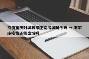疫情重庆封城石家庄能出城吗今天 → 石家庄疫情还能出城吗