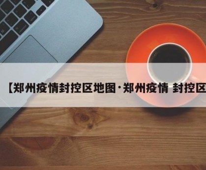 【郑州疫情封控区地图·郑州疫情 封控区】